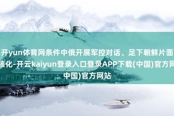 开yun体育网条件中俄开展军控对话、足下朝鲜片面无核化-开云kaiyun登录入口登录APP下载(中国)官方网站