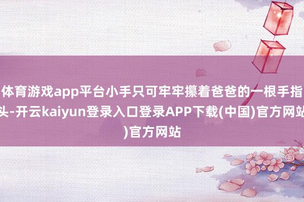 体育游戏app平台小手只可牢牢攥着爸爸的一根手指头-开云kaiyun登录入口登录APP下载(中国)官方网站