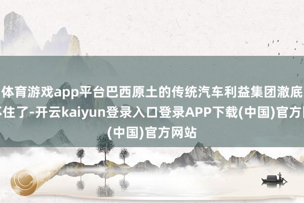体育游戏app平台巴西原土的传统汽车利益集团澈底坐不住了-开云kaiyun登录入口登录APP下载(中国)官方网站